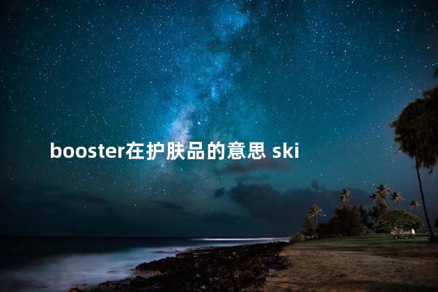 booster在护肤品的意思 skin booster是什么意思化妆品